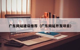 巢湖广东网站建设推荐（广东网站开发项目）