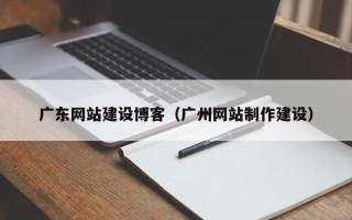 巢湖广东网站建设博客（广州网站制作建设）
