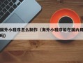 巢湖国外小程序怎么制作（海外小程序能在国内用吗）