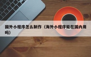 巢湖国外小程序怎么制作（海外小程序能在国内用吗）