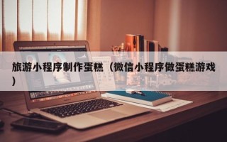 巢湖旅游小程序制作蛋糕（微信小程序做蛋糕游戏）